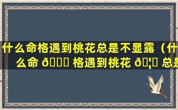 什么命格遇到桃花总是不显露（什么命 🐘 格遇到桃花 🦁 总是不显露的人）